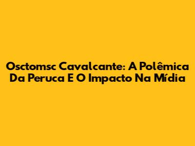 Osctomsc Cavalcante: A Polêmica Da Peruca E O Impacto Na Mídia