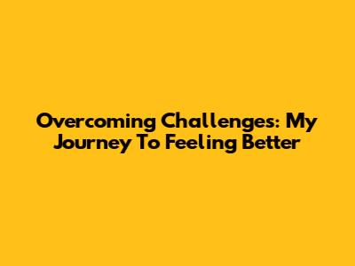 Overcoming Challenges: My Journey To Feeling Better