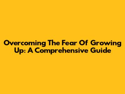 Overcoming The Fear Of Growing Up: A Comprehensive Guide