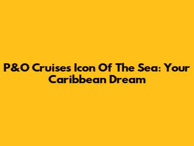 P&O Cruises Icon Of The Sea: Your Caribbean Dream