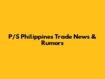 P/S Philippines Trade News & Rumors