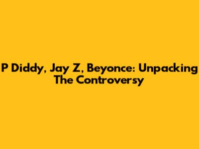 P Diddy, Jay Z, Beyonce: Unpacking The Controversy