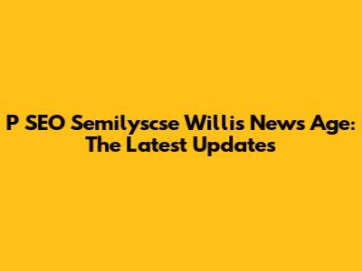 P SEO Semilyscse Willis News Age: The Latest Updates
