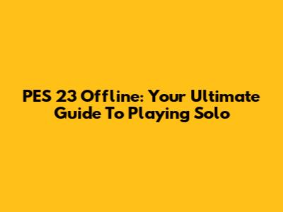 PES 23 Offline: Your Ultimate Guide To Playing Solo