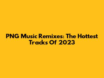 PNG Music Remixes: The Hottest Tracks Of 2023