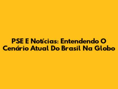 PSE E Notícias: Entendendo O Cenário Atual Do Brasil Na Globo
