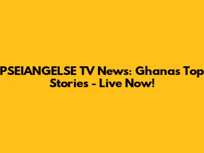 PSEIANGELSE TV News: Ghana's Top Stories - Live Now!
