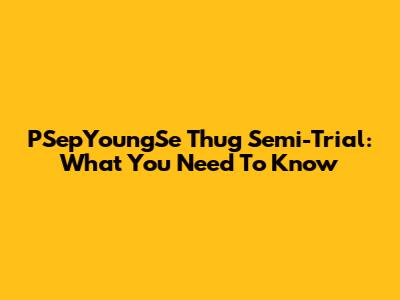 PSepYoungSe Thug Semi-Trial: What You Need To Know