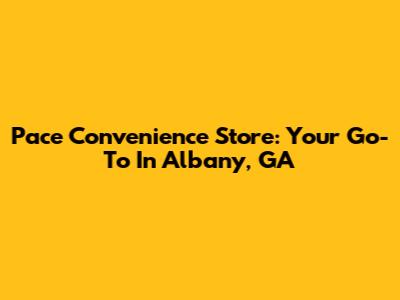 Pace Convenience Store: Your Go-To In Albany, GA