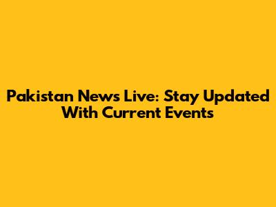 Pakistan News Live: Stay Updated With Current Events