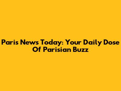 Paris News Today: Your Daily Dose Of Parisian Buzz