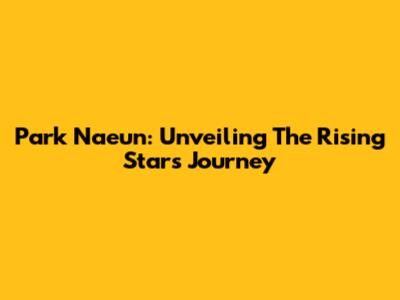 Park Naeun: Unveiling The Rising Star's Journey