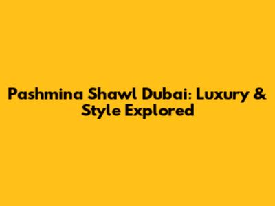 Pashmina Shawl Dubai: Luxury & Style Explored