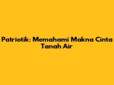 Patriotik: Memahami Makna Cinta Tanah Air