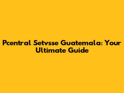 Pcentral Setvsse Guatemala: Your Ultimate Guide