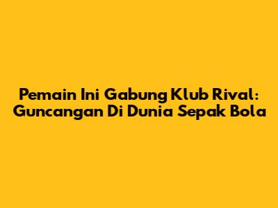 Pemain Ini Gabung Klub Rival: Guncangan Di Dunia Sepak Bola