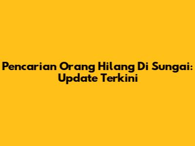 Pencarian Orang Hilang Di Sungai: Update Terkini