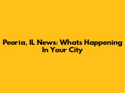 Peoria, IL News: What's Happening In Your City