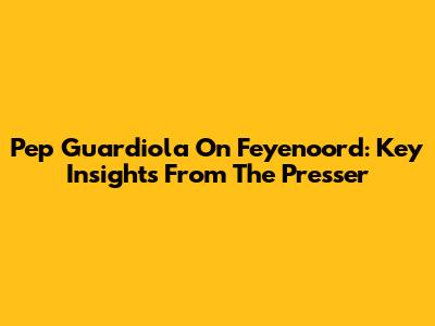 Pep Guardiola On Feyenoord: Key Insights From The Presser