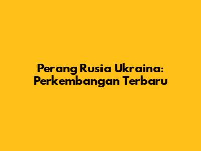 Perang Rusia Ukraina: Perkembangan Terbaru