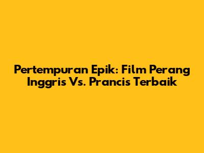 Pertempuran Epik: Film Perang Inggris Vs. Prancis Terbaik