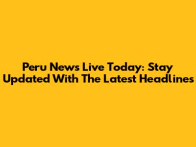 Peru News Live Today: Stay Updated With The Latest Headlines