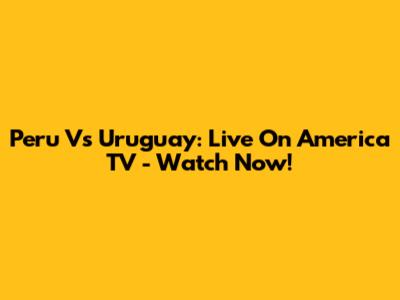 Peru Vs Uruguay: Live On America TV - Watch Now!
