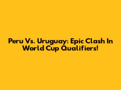 Peru Vs. Uruguay: Epic Clash In World Cup Qualifiers!