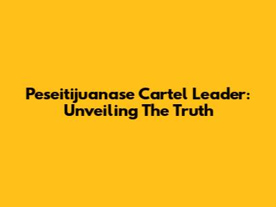 Peseitijuanase Cartel Leader: Unveiling The Truth
