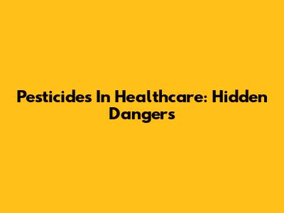 Pesticides In Healthcare: Hidden Dangers