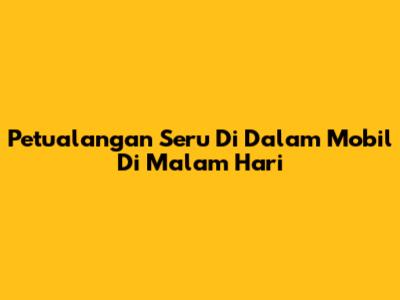 Petualangan Seru Di Dalam Mobil Di Malam Hari