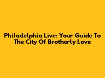 Philadelphia Live: Your Guide To The City Of Brotherly Love