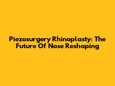 Piezosurgery Rhinoplasty: The Future Of Nose Reshaping