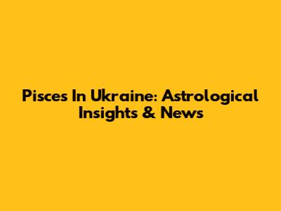 Pisces In Ukraine: Astrological Insights & News