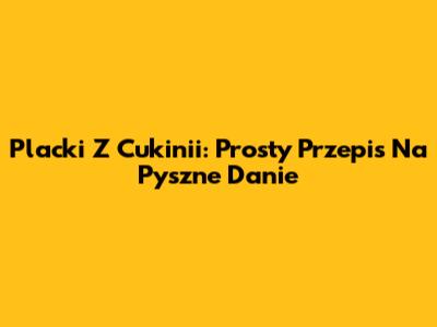 Placki Z Cukinii: Prosty Przepis Na Pyszne Danie