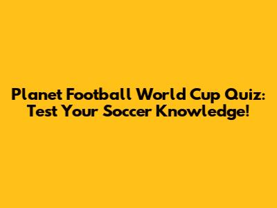 Planet Football World Cup Quiz: Test Your Soccer Knowledge!