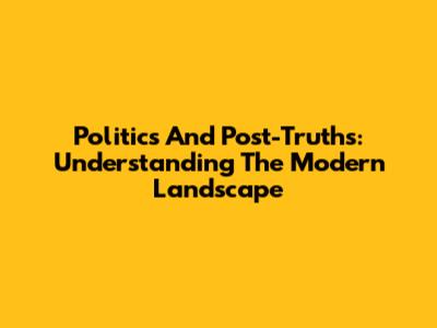 Politics And Post-Truths: Understanding The Modern Landscape