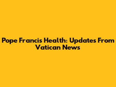 Pope Francis Health: Updates From Vatican News