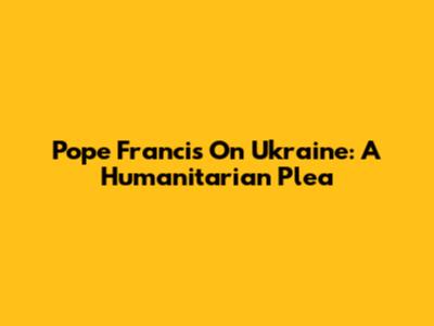 Pope Francis On Ukraine: A Humanitarian Plea