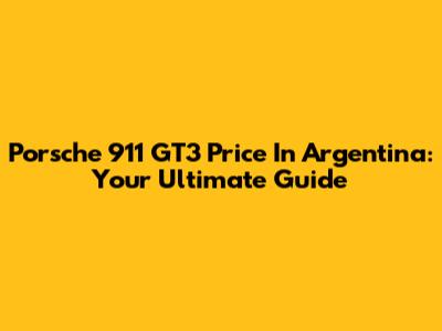 Porsche 911 GT3 Price In Argentina: Your Ultimate Guide
