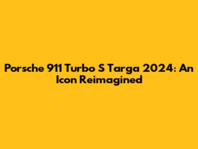 Porsche 911 Turbo S Targa 2024: An Icon Reimagined