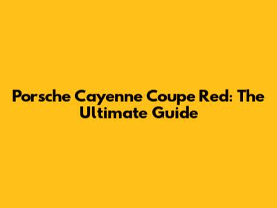 Porsche Cayenne Coupe Red: The Ultimate Guide