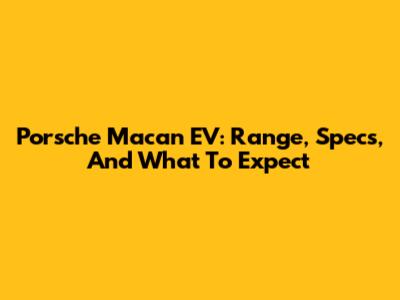 Porsche Macan EV: Range, Specs, And What To Expect