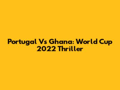 Portugal Vs Ghana: World Cup 2022 Thriller