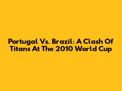 Portugal Vs. Brazil: A Clash Of Titans At The 2010 World Cup