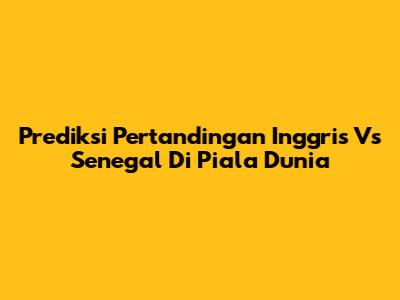 Prediksi Pertandingan Inggris Vs Senegal Di Piala Dunia