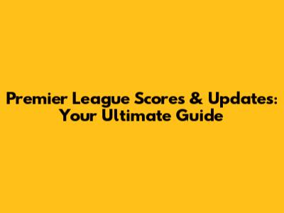 Premier League Scores & Updates: Your Ultimate Guide