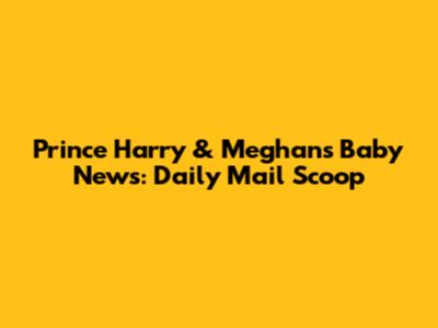Prince Harry & Meghan's Baby News: Daily Mail Scoop