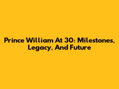Prince William At 30: Milestones, Legacy, And Future