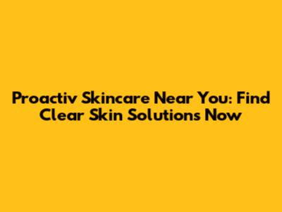 Proactiv Skincare Near You: Find Clear Skin Solutions Now